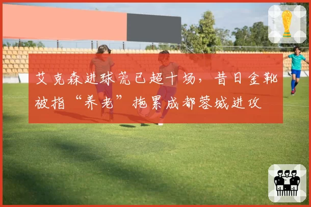 艾克森进球荒已超十场，昔日金靴被指“养老”拖累成都蓉城进攻