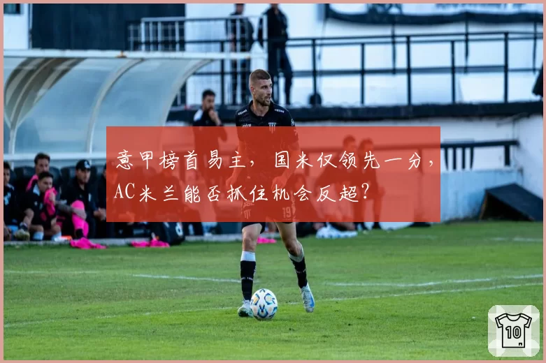 意甲榜首易主,国米仅领先一分,AC米兰能否抓住机会反超?