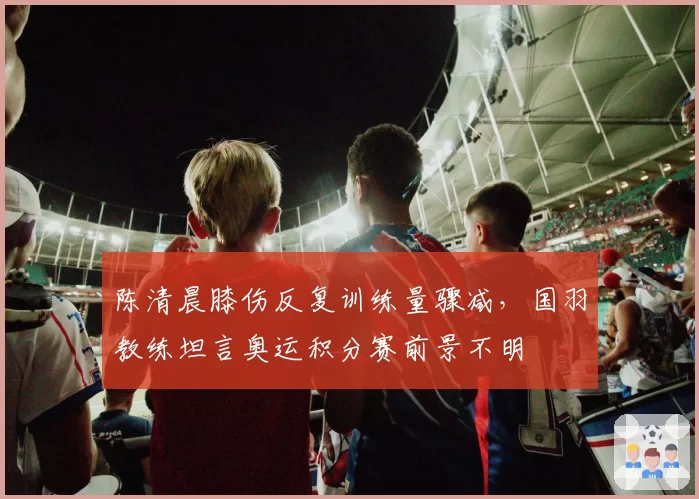 陈清晨膝伤反复训练量骤减，国羽教练坦言奥运积分赛前景不明