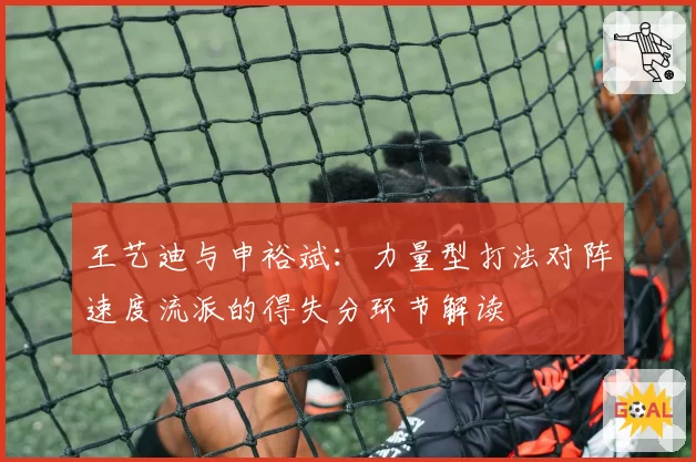 王艺迪与申裕斌：力量型打法对阵速度流派的得失分环节解读