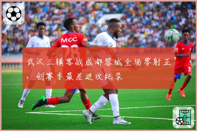 武汉三镇客战成都蓉城全场零射正，创赛季最差进攻纪录