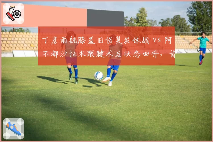 丁彦雨航膝盖旧伤复发休战 vs 阿不都沙拉木跟腱术后状态回升，昔日MVP伤病后轨迹迥异