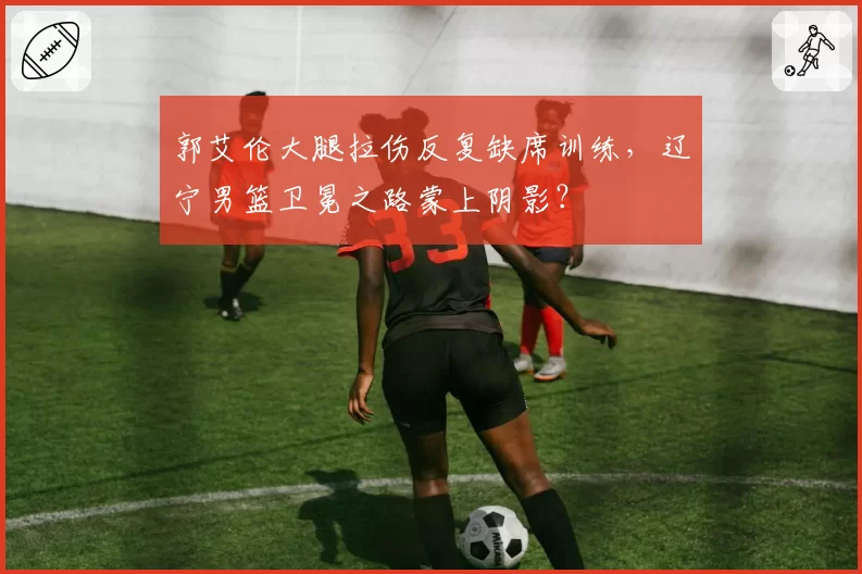 郭艾伦大腿拉伤反复缺席训练，辽宁男篮卫冕之路蒙上阴影？