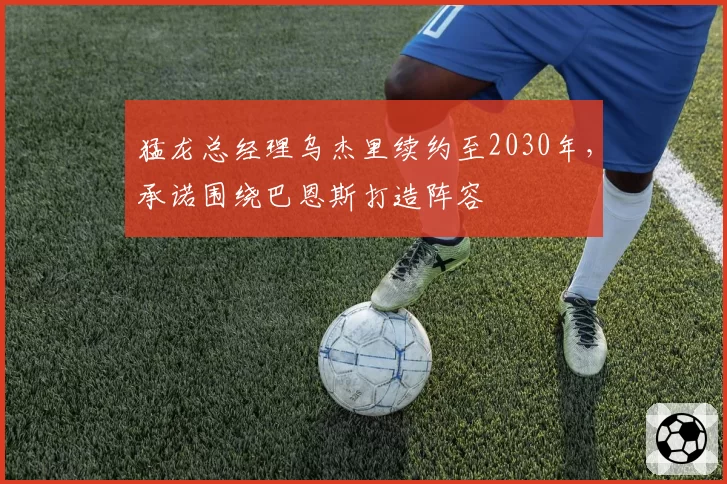 猛龙总经理乌杰里续约至2030年，承诺围绕巴恩斯打造阵容