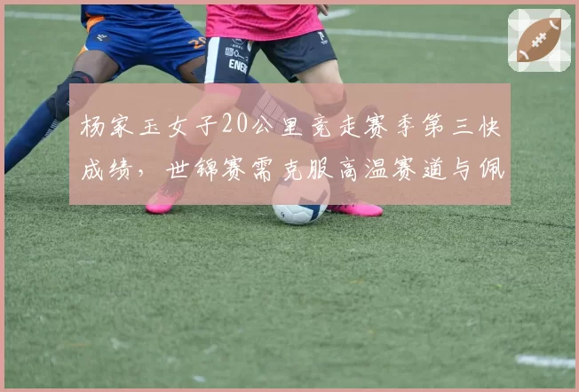 杨家玉女子20公里竞走赛季第三快成绩，世锦赛需克服高温赛道与佩雷斯末段冲刺的双重压力
