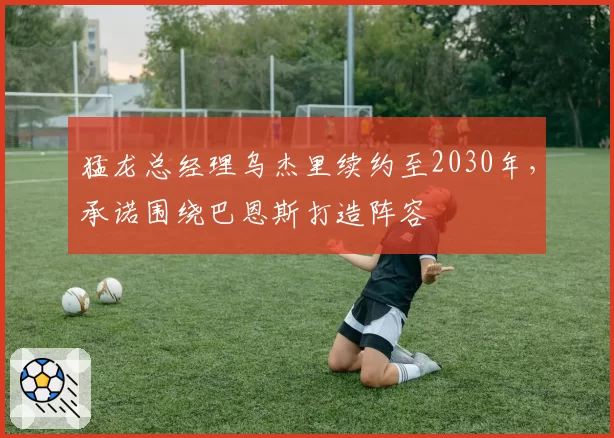 猛龙总经理乌杰里续约至2030年，承诺围绕巴恩斯打造阵容