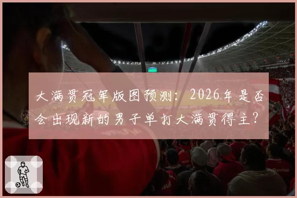 大满贯冠军版图预测:2026年是否会出现新的男子单打大满贯得主?