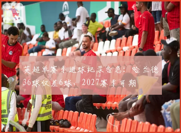 英超单赛季进球纪录告急:哈兰德36球仅差6球,2027赛季可期