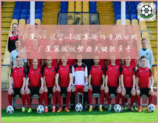 广厦 vs 辽宁 季后赛场均净胜分对比:广厦篮板优势成关键胜负手