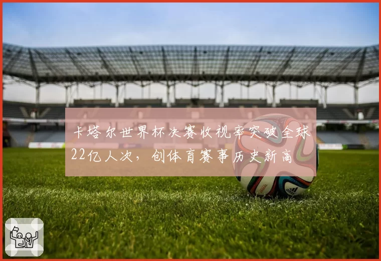 卡塔尔世界杯决赛收视率突破全球22亿人次，创体育赛事历史新高