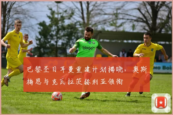 巴黎圣日耳曼重建计划揭晓，奥斯梅恩与克瓦拉茨赫利亚领衔