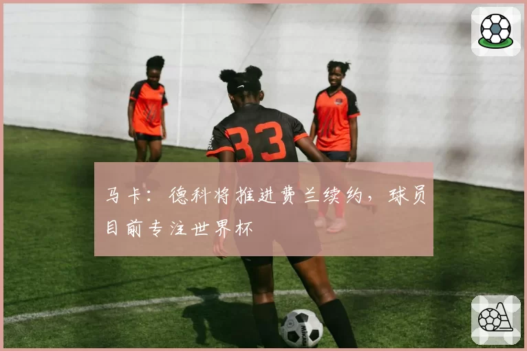 马卡:德科将推进费兰续约,球员目前专注世界杯