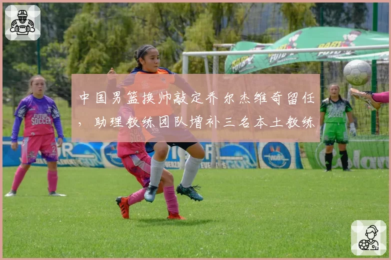 中国男篮换帅敲定乔尔杰维奇留任,助理教练团队增补三名本土教练