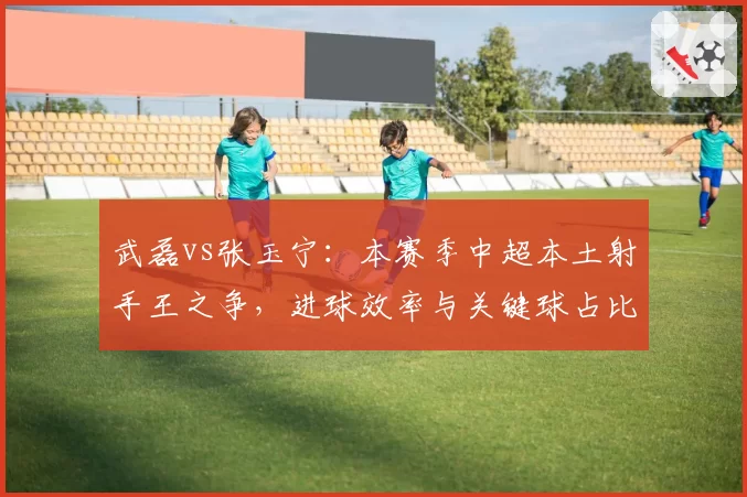 武磊vs张玉宁：本赛季中超本土射手王之争，进球效率与关键球占比全面对比