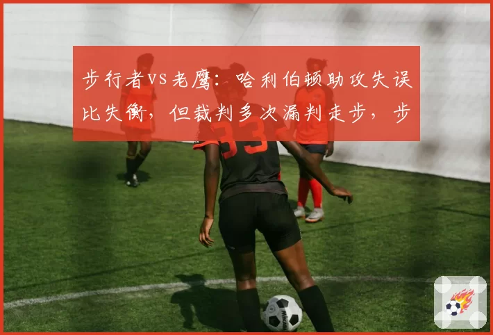 步行者vs老鹰：哈利伯顿助攻失误比失衡，但裁判多次漏判走步，步行者客场惜败