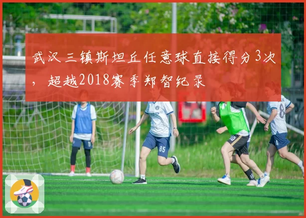 武汉三镇斯坦丘任意球直接得分3次,超越2018赛季郑智纪录