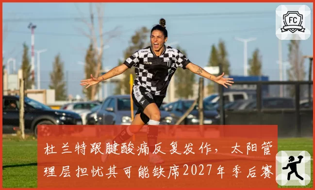 杜兰特跟腱酸痛反复发作，太阳管理层担忧其可能缺席2027年季后赛初段