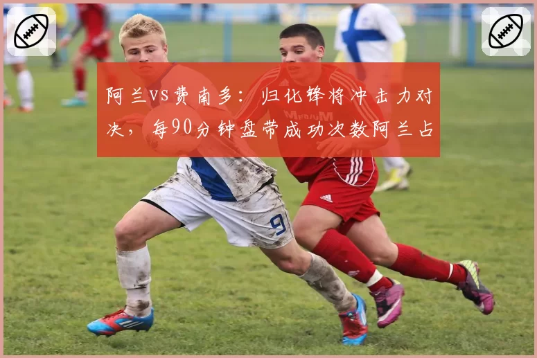 阿兰vs费南多：归化锋将冲击力对决，每90分钟盘带成功次数阿兰占优