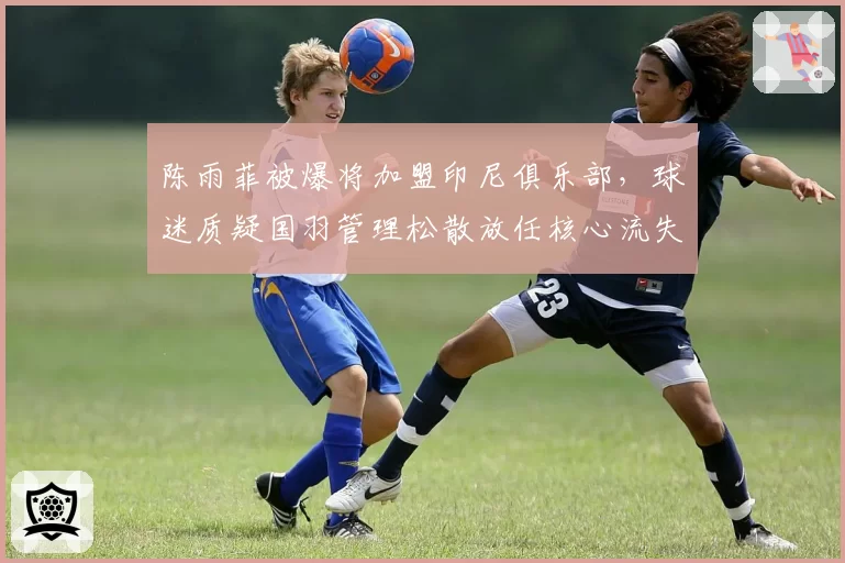 陈雨菲被爆将加盟印尼俱乐部，球迷质疑国羽管理松散放任核心流失