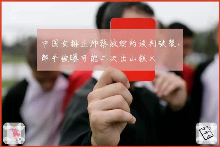 中国女排主帅蔡斌续约谈判破裂,郎平被曝可能二次出山救火