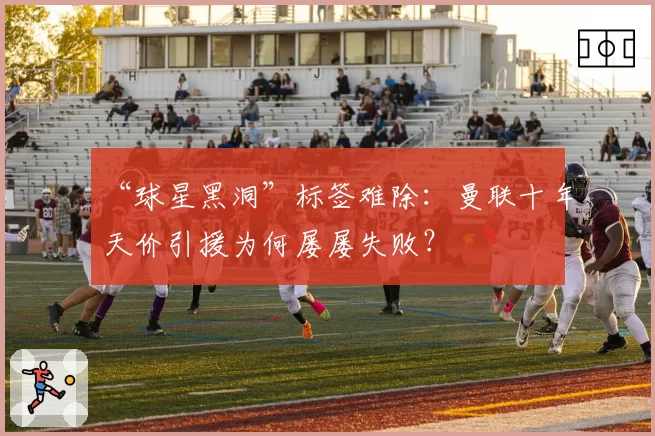 “球星黑洞”标签难除：曼联十年天价引援为何屡屡失败？