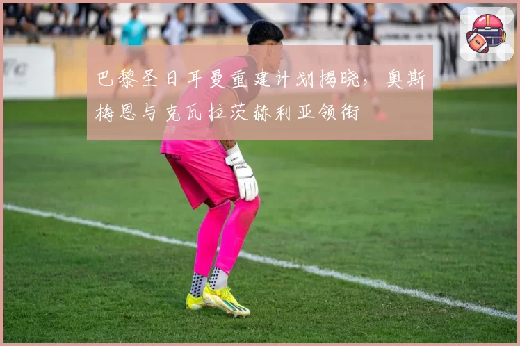 巴黎圣日耳曼重建计划揭晓,奥斯梅恩与克瓦拉茨赫利亚领衔