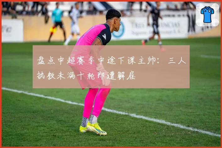 盘点中超赛季中途下课主帅：三人执教未满十轮即遭解雇