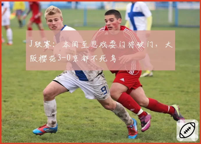 J联赛：本间至恩戏耍门将破门，大阪樱花3-0京都不死鸟