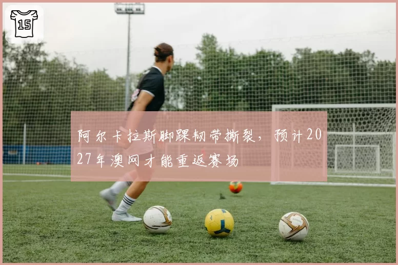阿尔卡拉斯脚踝韧带撕裂，预计2027年澳网才能重返赛场