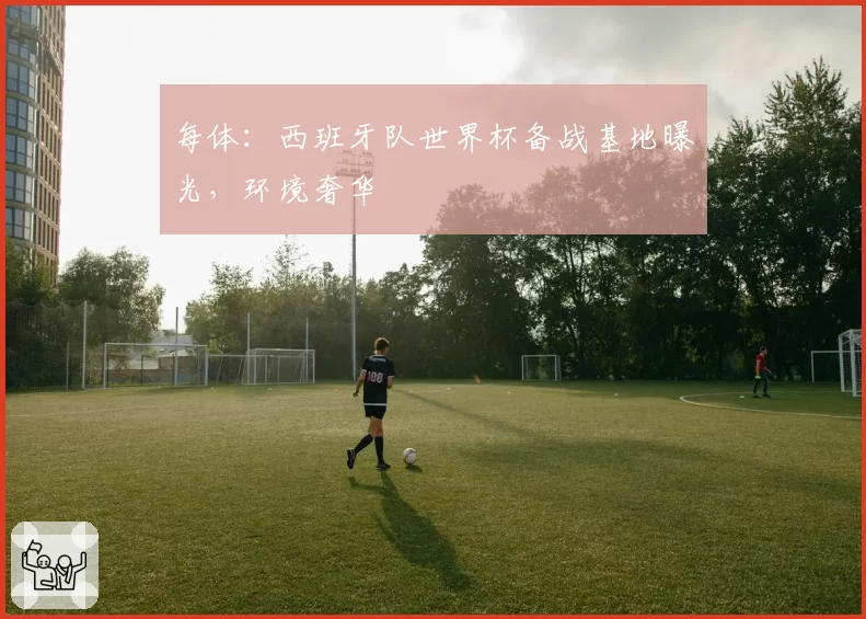 每体:西班牙队世界杯备战基地曝光,环境奢华