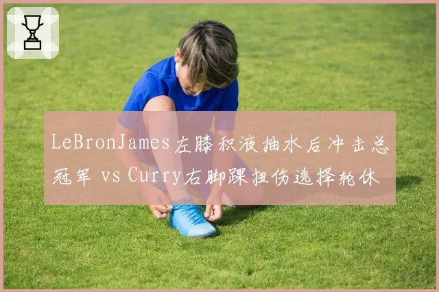 LeBronJames左膝积液抽水后冲击总冠军 vs Curry右脚踝扭伤选择轮休备战，NBA双巨复出计划因队伍目标不同而分化