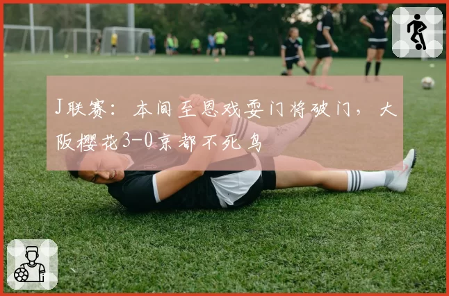 J联赛：本间至恩戏耍门将破门，大阪樱花3-0京都不死鸟