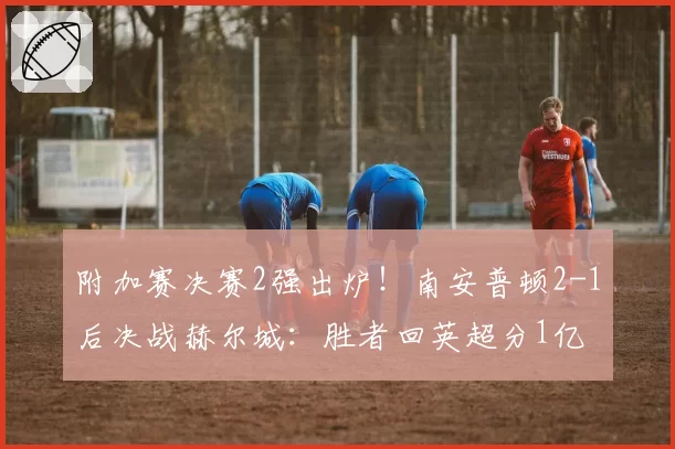 附加赛决赛2强出炉!南安普顿2-1后决战赫尔城:胜者回英超分1亿