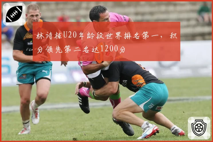 林诗栋U20年龄段世界排名第一，积分领先第二名达1200分