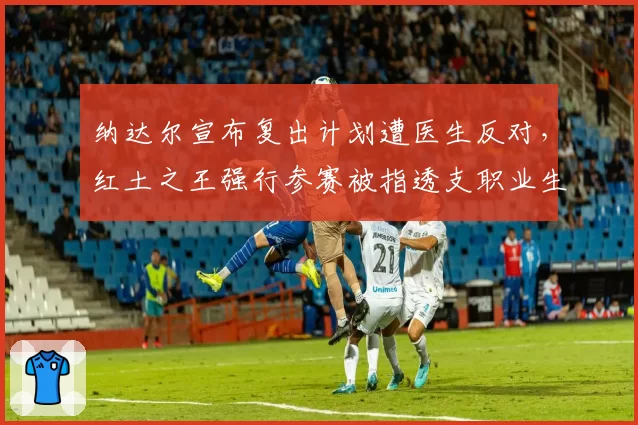 纳达尔宣布复出计划遭医生反对，红土之王强行参赛被指透支职业生涯