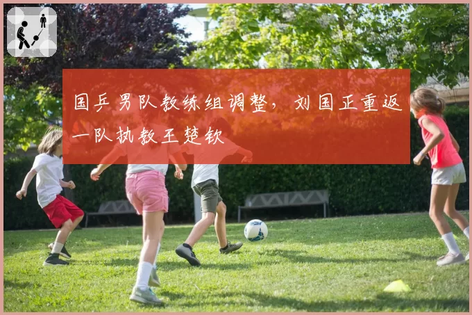 国乒男队教练组调整，刘国正重返一队执教王楚钦