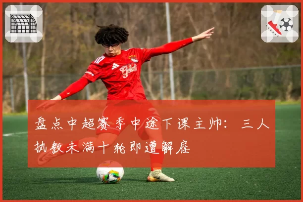 盘点中超赛季中途下课主帅：三人执教未满十轮即遭解雇