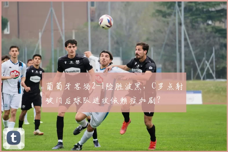 葡萄牙客场2-1险胜波黑，C罗点射破门后球队进攻依赖症加剧？