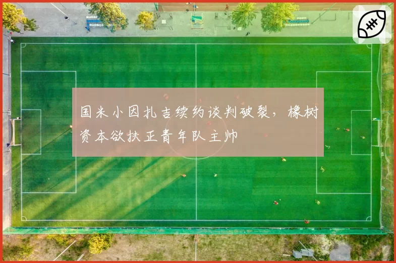 国米小因扎吉续约谈判破裂,橡树资本欲扶正青年队主帅