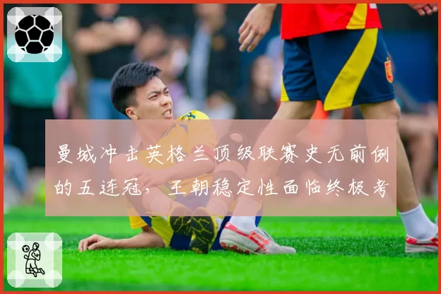 曼城冲击英格兰顶级联赛史无前例的五连冠，王朝稳定性面临终极考验