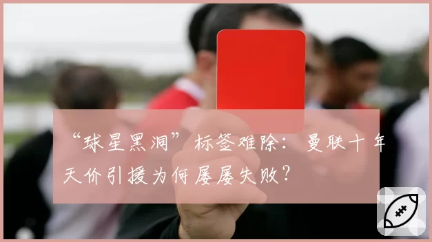 “球星黑洞”标签难除：曼联十年天价引援为何屡屡失败？