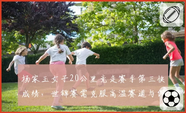 杨家玉女子20公里竞走赛季第三快成绩,世锦赛需克服高温赛道与佩雷斯末段冲刺的双重压力