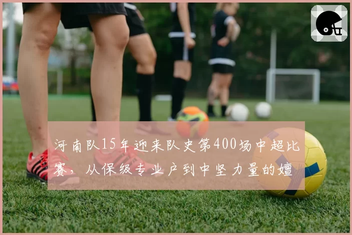 河南队15年迎来队史第400场中超比赛，从保级专业户到中坚力量的嬗变样本