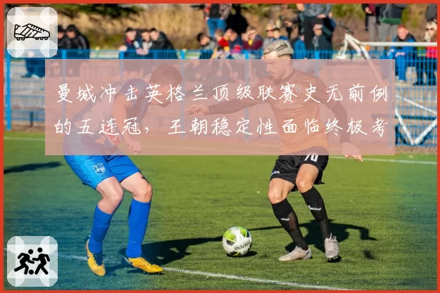 曼城冲击英格兰顶级联赛史无前例的五连冠，王朝稳定性面临终极考验