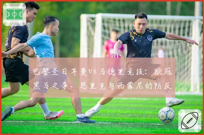 巴黎圣日耳曼vs马德里竞技：欧冠黑马之争，恩里克与西蒙尼的防反哲学对比