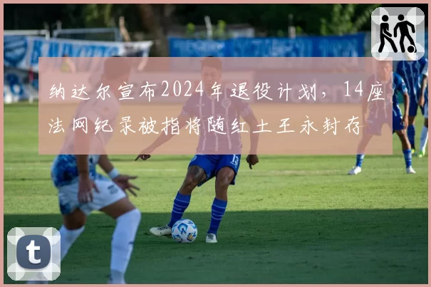 纳达尔宣布2024年退役计划，14座法网纪录被指将随红土王永封存