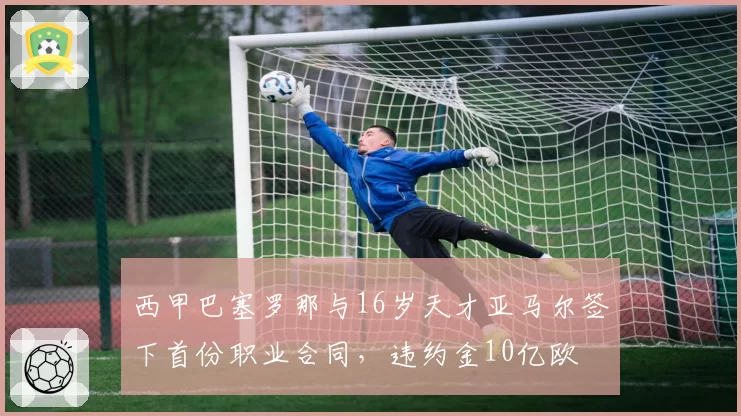 西甲巴塞罗那与16岁天才亚马尔签下首份职业合同，违约金10亿欧