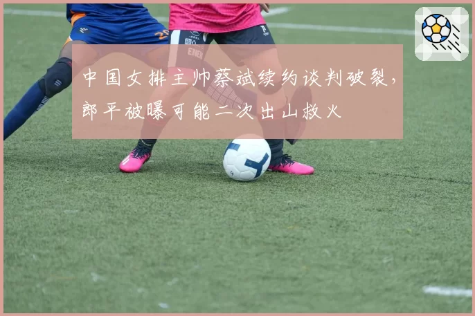 中国女排主帅蔡斌续约谈判破裂,郎平被曝可能二次出山救火