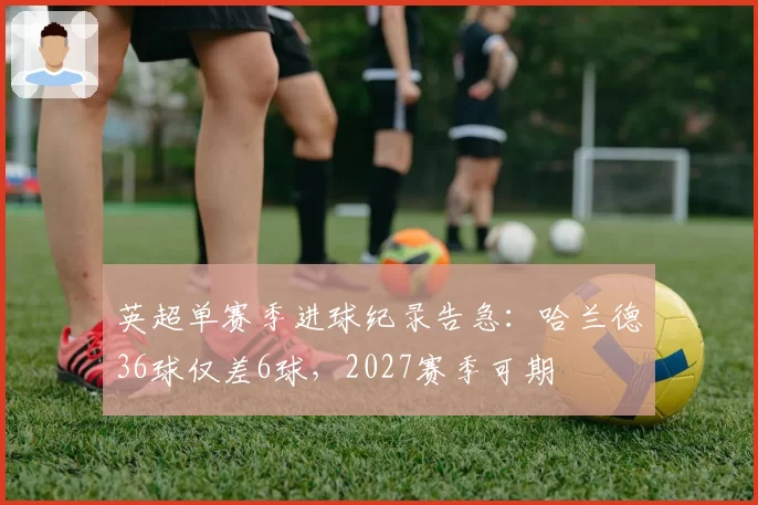英超单赛季进球纪录告急：哈兰德36球仅差6球，2027赛季可期