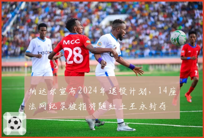 纳达尔宣布2024年退役计划，14座法网纪录被指将随红土王永封存